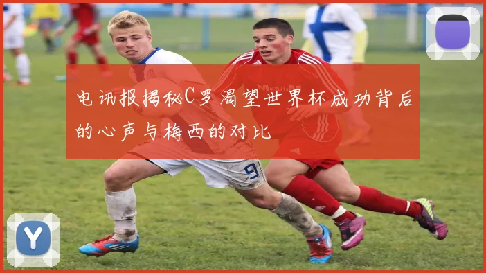 电讯报揭秘C罗渴望世界杯成功背后的心声与梅西的对比
