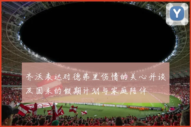 齐沃表达对德弗里伤情的关心并谈及国米的假期计划与家庭陪伴