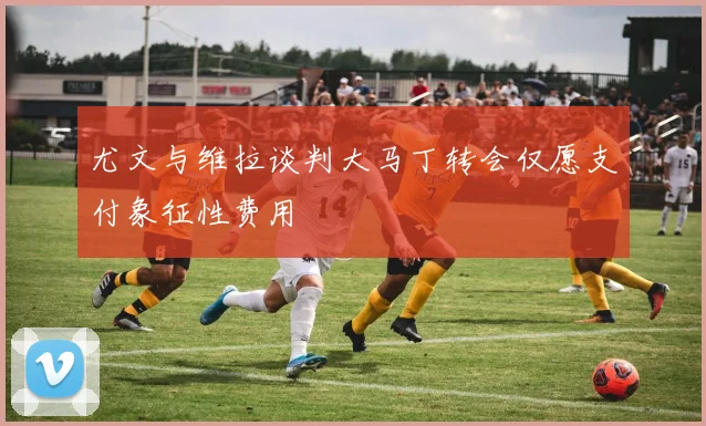 尤文与维拉谈判大马丁转会仅愿支付象征性费用