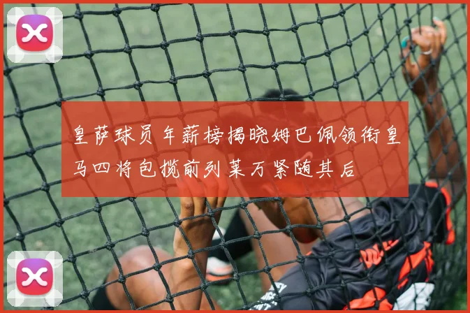 皇萨球员年薪榜揭晓姆巴佩领衔皇马四将包揽前列莱万紧随其后