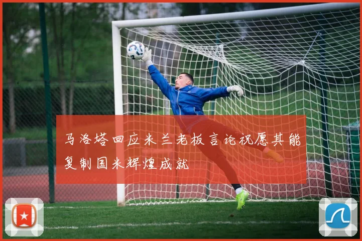 马洛塔回应米兰老板言论祝愿其能复制国米辉煌成就