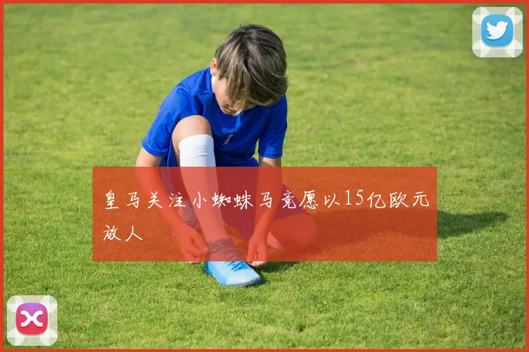 皇马关注小蜘蛛马竞愿以15亿欧元放人