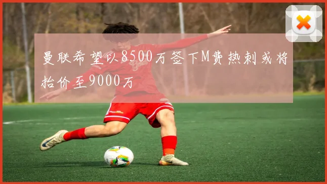 曼联希望以8500万签下M费热刺或将抬价至9000万