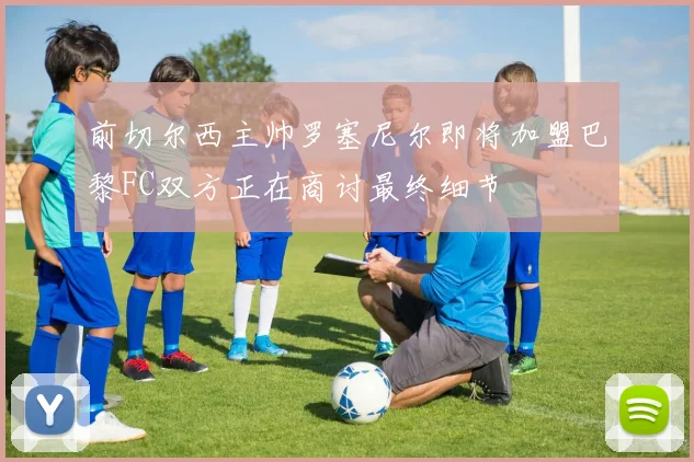 前切尔西主帅罗塞尼尔即将加盟巴黎FC双方正在商讨最终细节