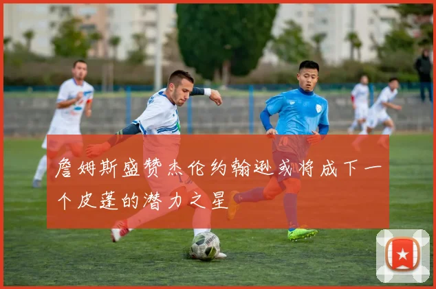 詹姆斯盛赞杰伦约翰逊或将成下一个皮蓬的潜力之星