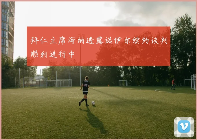 拜仁主席海纳透露诺伊尔续约谈判顺利进行中
