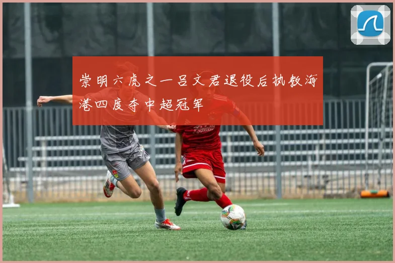 崇明六虎之一吕文君退役后执教海港四度夺中超冠军
