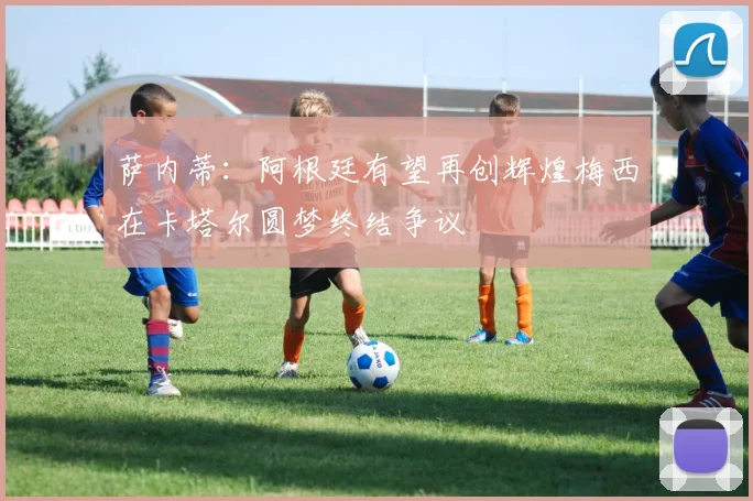 萨内蒂：阿根廷有望再创辉煌梅西在卡塔尔圆梦终结争议