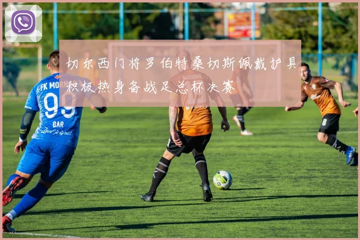 切尔西门将罗伯特桑切斯佩戴护具积极热身备战足总杯决赛