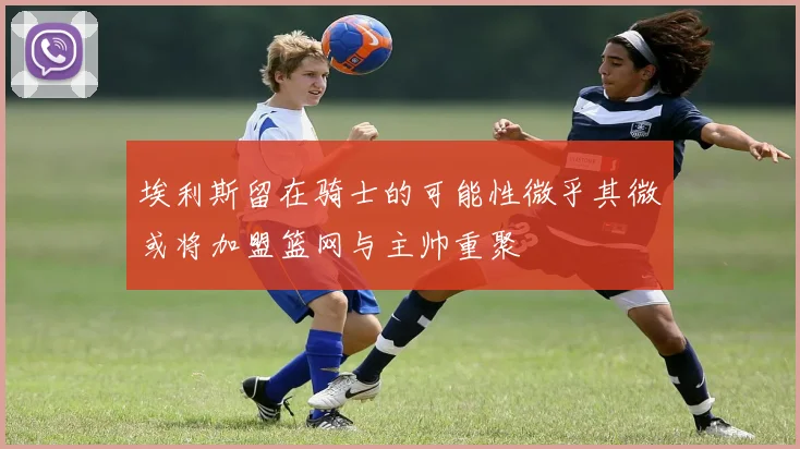 埃利斯留在骑士的可能性微乎其微或将加盟篮网与主帅重聚