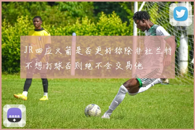 JR回应火箭是否更好称除非杜兰特不想打球否则绝不会交易他