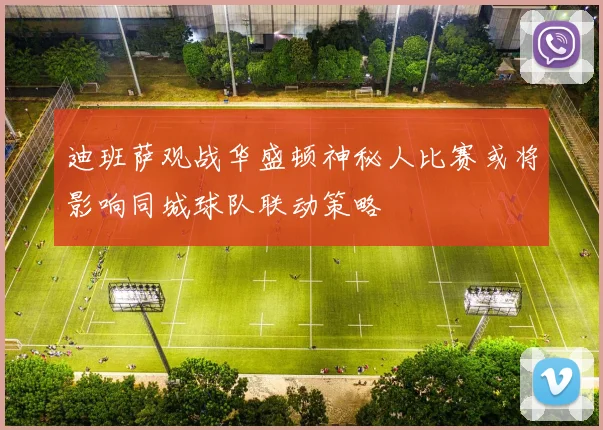 迪班萨观战华盛顿神秘人比赛或将影响同城球队联动策略