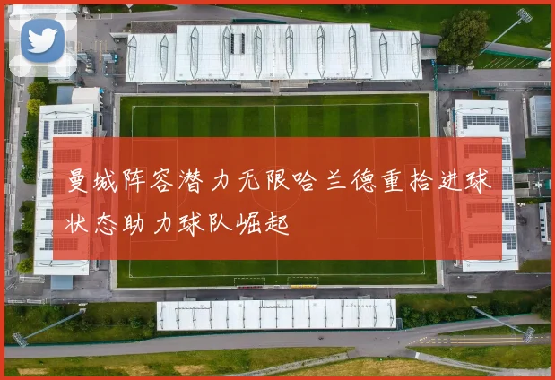 曼城阵容潜力无限哈兰德重拾进球状态助力球队崛起