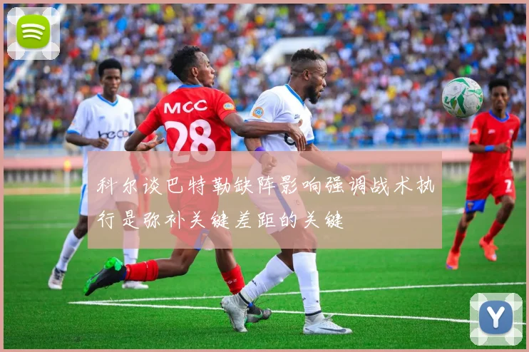 科尔谈巴特勒缺阵影响强调战术执行是弥补关键差距的关键