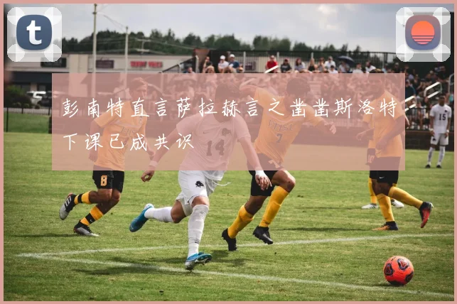 彭南特直言萨拉赫言之凿凿斯洛特下课已成共识