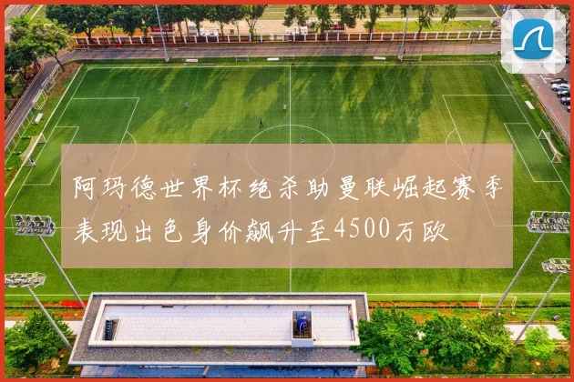 阿玛德世界杯绝杀助曼联崛起赛季表现出色身价飙升至4500万欧