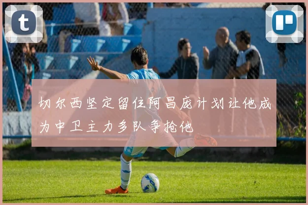 切尔西坚定留住阿昌庞计划让他成为中卫主力多队争抢他