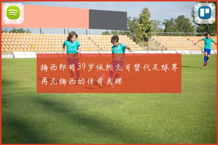 梅西即将39岁依然无可替代足球界再无梅西的传奇光辉