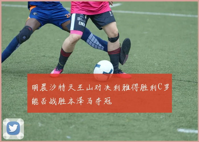 明晨沙特天王山对决利雅得胜利C罗能否战胜本泽马夺冠