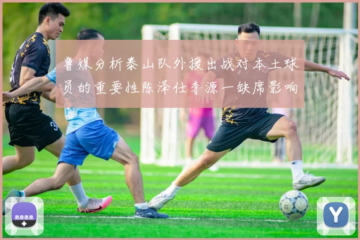 鲁媒分析泰山队外援出战对本土球员的重要性陈泽仕李源一缺席影响显著